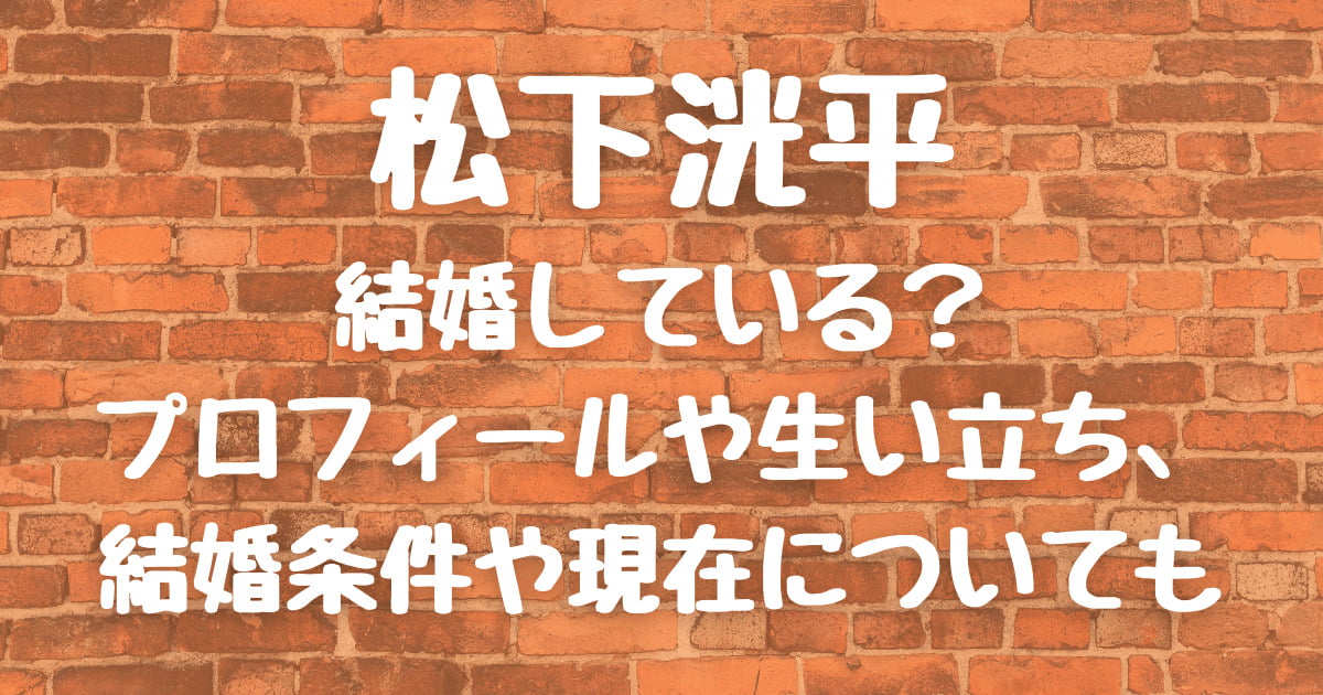 松下洸平は結婚している?プロフィールや生い立ち、結婚条件や現在についても